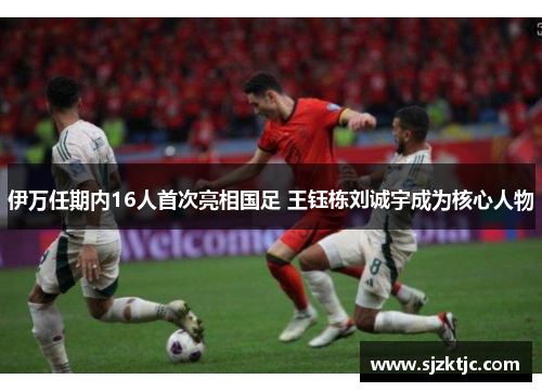 伊万任期内16人首次亮相国足 王钰栋刘诚宇成为核心人物