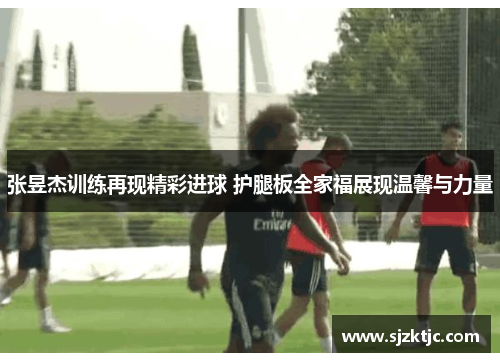 张昱杰训练再现精彩进球 护腿板全家福展现温馨与力量