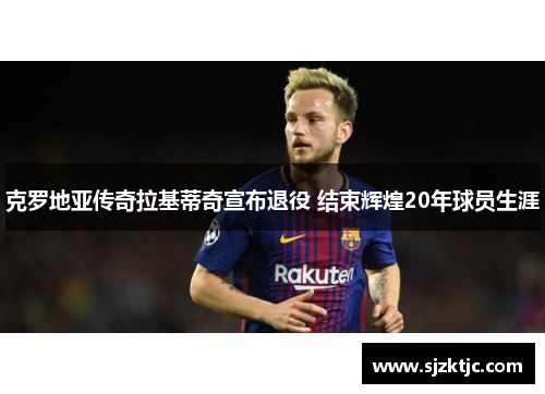 克罗地亚传奇拉基蒂奇宣布退役 结束辉煌20年球员生涯